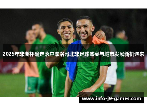 2025年非洲杯确定落户摩洛哥北非足球盛宴与城市发展新机遇来